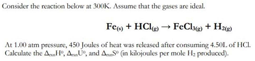 Consider the reaction below at 300K. Assume that the gases are ideal.
Fe(s) + HCl(g)
FeCl3(g) + H2(g)
At 1.00 atm pressure, 450 Joules of heat was released after consuming 4.50L of HCl.
Calculate the AnHº, ArxnUº, and ArxnS0 (in kilojoules per mole H₂ produced).
