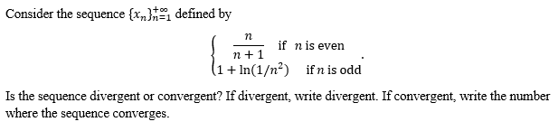 Consider the sequence {x} defined by
n
if n is even
{₁+
n+ 1
+In(1/n²) if n is odd
Is the sequence divergent or convergent? If divergent, write divergent. If convergent, write the number
where the sequence converges.