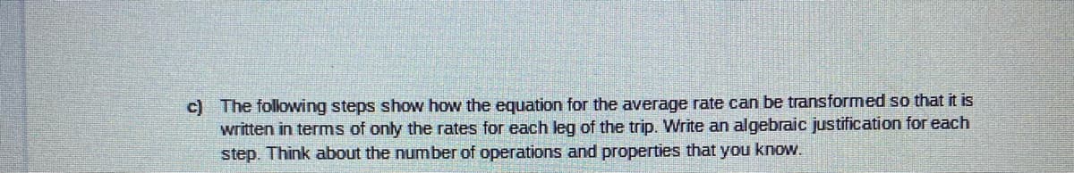 c) The following steps show how the equation for the average rate can be transformed so that it is
written in terms of only the rates for each leg of the trip. Write an algebraic justification for each
step. Think about the number of operations and properties that you know.
