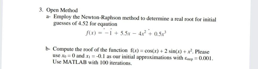 3. Open Method
a- Employ the Newton-Raphson method to determine a real root for initial
guesses of 4.52 for eqaution
f(x) = -1 + 5.5x
4x2 + 0.5x
b- Compute the roof of the function f(x) = cos(x) + 2 sin(x) + x². Please
use xo = 0 and x = -0.1 as our initial approximations with ɛstep = 0.001.
Use MATLAB with 100 iterations.
