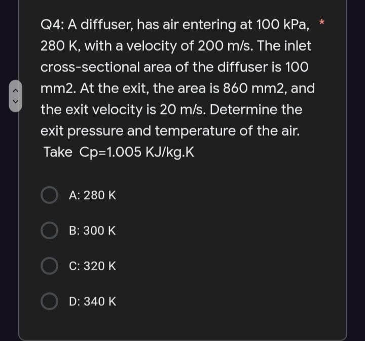 Q4: A diffuser, has air entering at 100 kPa,
280 K, with a velocity of 200 m/s. The inlet
cross-sectional area of the diffuser is 100
mm2. At the exit, the area is 860 mm2, and
the exit velocity is 20 m/s. Determine the
exit pressure and temperature of the air.
Take Cp=1.005 KJ/kg.K
A: 280 K
B: 300 K
C: 320 K
OD: 340 K