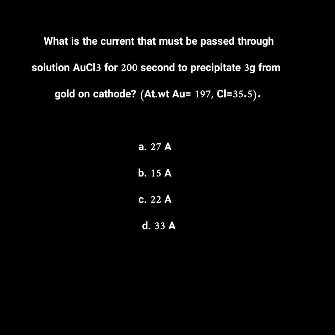 What is the current that must be passed through
solution AuCl3 for 200 second to precipitate 3g from
gold on cathode? (At.wt Au= 197, Cl=35.5).
a. 27 A
b. 15 A
c. 22 A
d. 33 A
