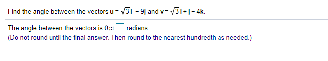 Find the angle between the vectors u = V3i - 9j and v = /3i+j- 4k.
The angle between the vectors is 0x radians.
(Do not round until the final answer. Then round to the nearest hundredth as needed.)
