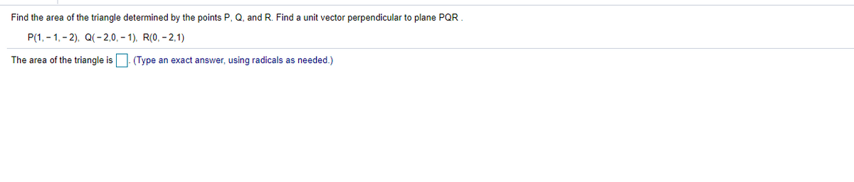 Find the area of the triangle determined by the points P, Q, and R. Find a unit vector perpendicular to plane PQR
P(1, - 1,- 2), Q(- 2,0, – 1), R(0, - 2,1)
The area of the triangle is
(Type an exact answer, using radicals as needed.)
