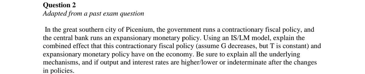 Question 2
Adapted from a past exam question
In the great southern city of Picenium, the government runs a contractionary fiscal policy, and
the central bank runs an expansionary monetary policy. Using an IS/LM model, explain the
combined effect that this contractionary fiscal policy (assume G decreases, but T is constant) and
expansionary monetary policy have on the economy. Be sure to explain all the underlying
mechanisms, and if output and interest rates are higher/lower or indeterminate after the changes
in policies.
