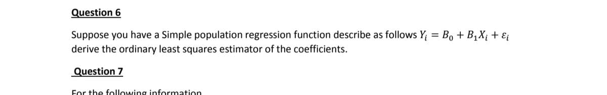 Question 6
Suppose you have a Simple population regression function describe as follows Y₁ = Bo + B₁X₁ + εi
derive the ordinary least squares estimator of the coefficients.
Question 7
For the following information