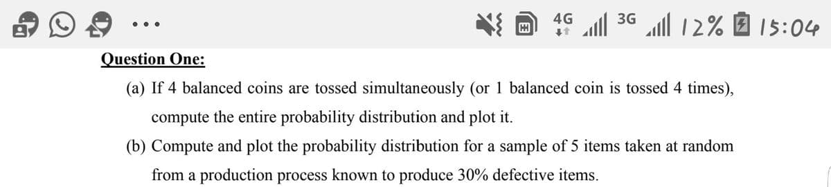 ll 36 l 12% 7 15:04
4G
..
Question One:
(a) If 4 balanced coins are tossed simultaneously (or 1 balanced coin is tossed 4 times),
compute the entire probability distribution and plot it.
(b) Compute and plot the probability distribution for a sample of 5 items taken at random
from a production process known to produce 30% defective items.
