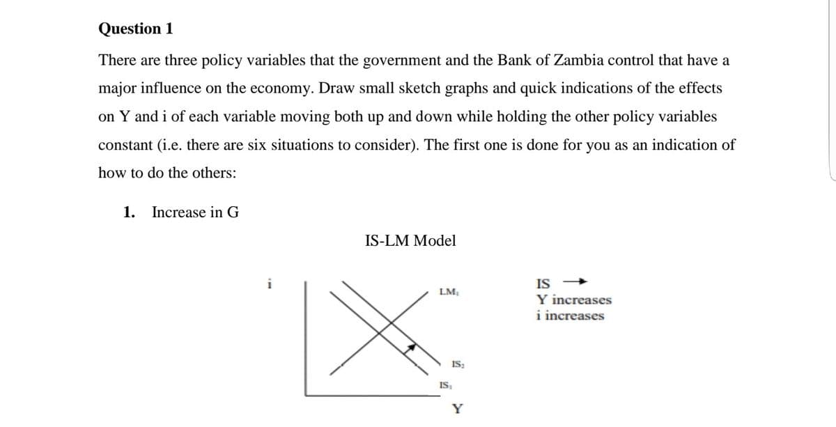Question 1
There are three policy variables that the government and the Bank of Zambia control that have a
major influence on the economy. Draw small sketch graphs and quick indications of the effects
on Y and i of each variable moving both up and down while holding the other policy variables
constant (i.e. there are six situations to consider). The first one is done for you as an indication of
how to do the others:
1.
Increase in G
IS-LM Model
i
IS
LM,
Y increases
i increases
IS:
IS,
Y
