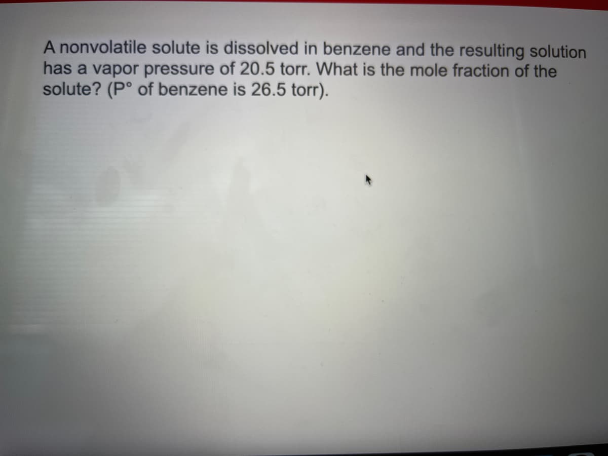 A nonvolatile solute is dissolved in benzene and the resulting solution
has a vapor pressure of 20.5 torr. What is the mole fraction of the
solute? (P° of benzene is 26.5 torr).
