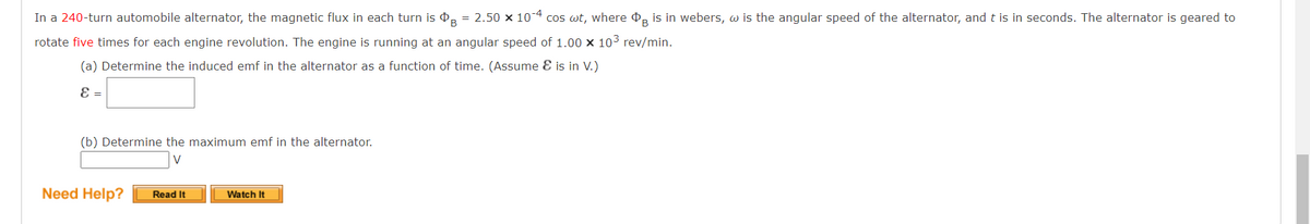 In a 240-turn automobile alternator, the magnetic flux in each turn is ⓇB
= 2.50 x 10-4 cos wt, where is in webers, w is the angular speed of the alternator, and t is in seconds. The alternator is geared to
rotate five times for each engine revolution. The engine is running at an angular speed of 1.00 x 10³ rev/min.
(a) Determine the induced emf in the alternator as a function of time. (Assume & is in V.)
ε =
(b) Determine the maximum emf in the alternator.
V
Need Help?
Read It
Watch It