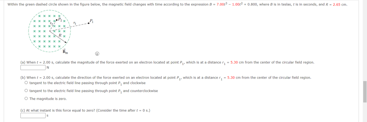 Within the green dashed circle shown in the figure below, the magnetic field changes with time according to the expression B = 7.00t³ - 1.00t² + 0.800, where B is in teslas, t is in seconds, and R = 2.65 cm.
1
xxxx
xxxx x
197
x xx xx xx
xxx
xxx
R
*
xxxxx
xxxxxx
xxxxx
Bin
n
(a) When t = 2.00 s, calculate the magnitude of the force exerted on an electron located at point P₁, which is at a distance ₁ = 5.30 cm from the center of the circular field region.
(b) When t = 2.00 s, calculate the direction of the force exerted on an electron located at point P₁, which is at a distance ₁ = 5.30 cm from the center of the circular field region.
O tangent to the electric field line passing through point P₁ and clockwise
O tangent to the electric field line passing through point P₁ and counterclockwise
O The magnitude is zero.
(c) At what instant is this force equal to zero? (Consider the time after t = 0 s.)