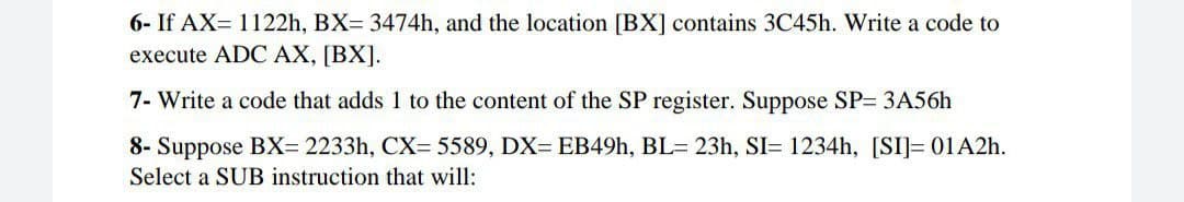 6- If AX= 1122h, BX= 3474h, and the location [BX] contains 3C45h. Write a code to
execute ADC AX, [BX].
7- Write a code that adds 1 to the content of the SP register. Suppose SP= 3A56h
8- Suppose BX= 2233h, CX= 5589, DX= EB49., BL= 23h, SI= 1234h, [SI]= 01A2h.
Select a SUB instruction that will:
