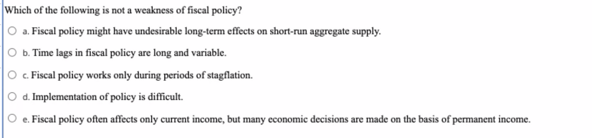 Which of the following is not a weakness of fiscal policy?
O a. Fiscal policy might have undesirable long-term effects on short-run aggregate supply.
b. Time lags in fiscal policy are long and variable.
c. Fiscal policy works only during periods of stagflation.
O d. Implementation of policy is difficult.
e. Fiscal policy often affects only current income, but many economic decisions are made on the basis of permanent income.
