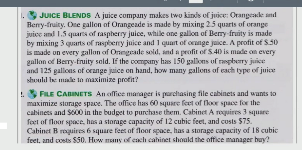 JUICE BLENDS A juice company makes two kinds of juice: Orangeade and
Berry-fruity. One gallon of Orangeade is made by mixing 2.5 quarts of orange
juice and 1.5 quarts of raspberry juice, while one gallon of Berry-fruity is made
by mixing 3 quarts of raspberry juice and 1 quart of orange juice. A profit of $.50
is made on every gallon of Orangeade sold, and a profit of $.40 is made on every
gallon of Berry-fruity sold. If the company has 150 gallons of raspberry juice
and 125 gallons of orange juice on hand, how many gallons of each type of juice
should be made to maximize profit?
1.
FILE CABINETS An office manager is purchasing file cabinets and wants to
maximize storage space. The office has 60 square feet of floor space for the
cabinets and $600 in the budget to purchase them. Cabinet A requires 3 square
feet of floor space, has a storage capacity of 12 cubic feet, and costs $75.
Cabinet B requires 6 square feet of floor space, has a storage capacity of 18 cubic
feet, and costs $50. How many of each cabinet should the office manager buy?
