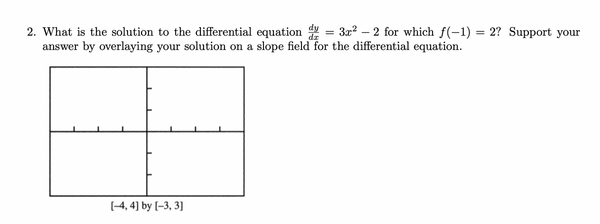 2. What is the solution to the differential equation
dy = 3x²2 for which f(-1) = 2? Support your
answer by overlaying your solution on a slope field for the differential equation.
[-4, 4] by [-3, 3]