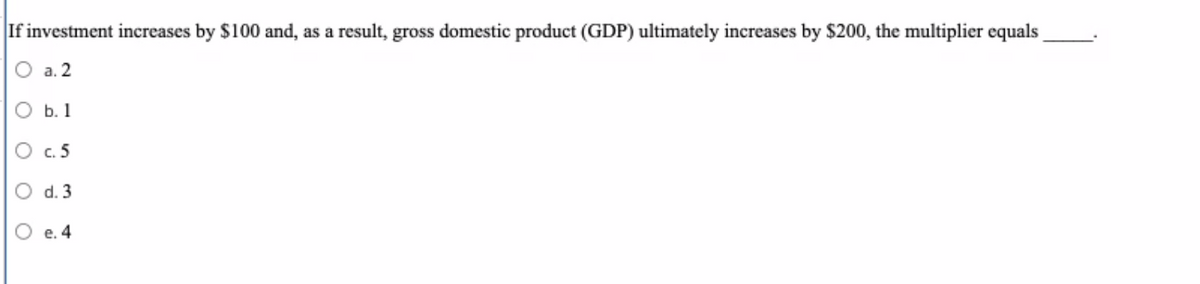 If investment increases by $100 and, as a result, gross domestic product (GDP) ultimately increases by $200, the multiplier equals
а. 2
O b. 1
c.5
d. 3
e. 4
