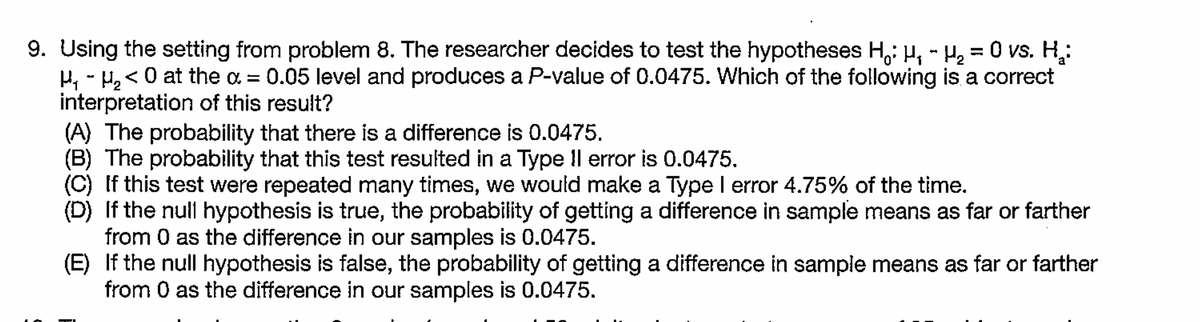 9. Using the setting from problem 8. The researcher decides to test the hypotheses H,: H, - H, = 0 vs. H,:
H, - H, <0 at the a = 0.05 level and produces a P-value of 0.0475. Which of the following is a correct
interpretation of this result?
(A) The probability that there is a difference is 0.0475.
(B) The probability that this test resulted in a Type Il error is 0.0475.
(C) If this test were repeated many times, we would make a Type I error 4.75% of the time.
(D) If the null hypothesis is true, the probability of getting a difference in sample means as far or farther
from 0 as the difference in our samples is 0.0475.
(E) If the null hypothesis is false, the probability of getting a difference in sample means as far or farther
from 0 as the difference in our samples is 0.0475.
