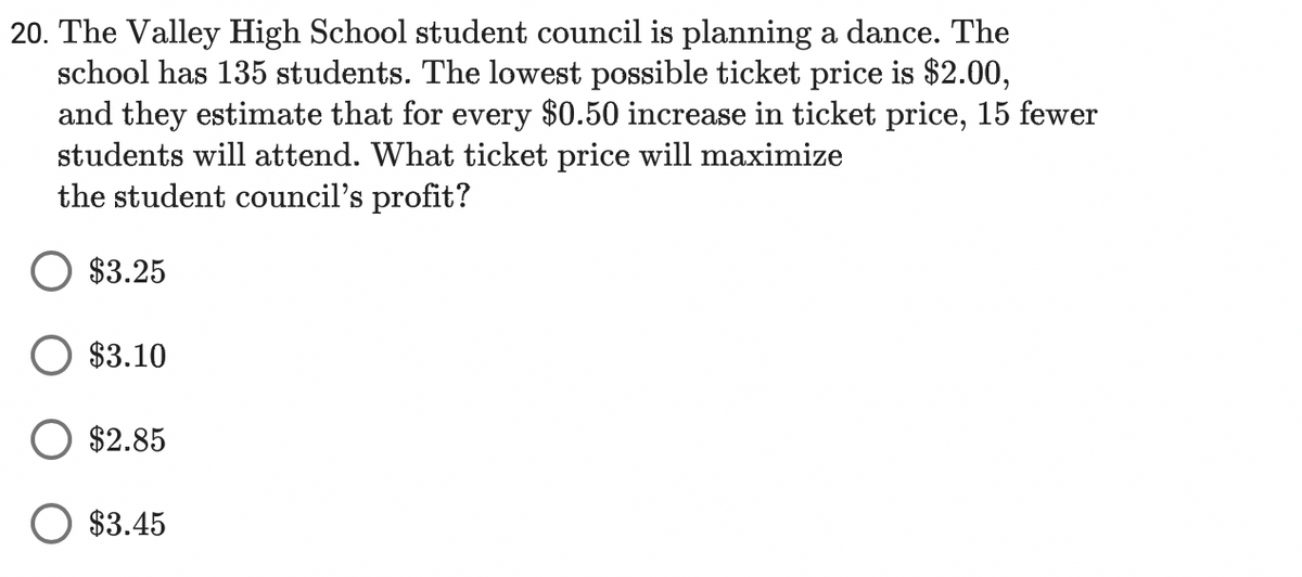 20. The Valley High School student council is planning a dance. The
school has 135 students. The lowest possible ticket price is $2.00,
and they estimate that for every $0.50 increase in ticket price, 15 fewer
students will attend. What ticket price will maximize
the student council's profit?
$3.25
$3.10
$2.85
$3.45