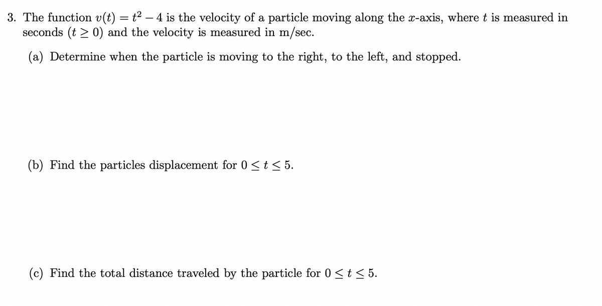 3. The function v(t) = t² - 4 is the velocity of a particle moving along the x-axis, where t is measured in
seconds (t > 0) and the velocity is measured in m/sec.
(a) Determine when the particle is moving to the right, to the left, and stopped.
(b) Find the particles displacement for 0 ≤ t ≤ 5.
(c) Find the total distance traveled by the particle for 0 ≤ t ≤ 5.