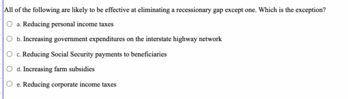 All of the following are likely to be effective at eliminating a recessionary gap except one. Which is the exception?
a. Reducing personal income taxes
b. Increasing government expenditures on the interstate highway network
c. Reducing Social Security payments to beneficiaries
d. Increasing farm subsidies
e. Reducing corporate income taxes
