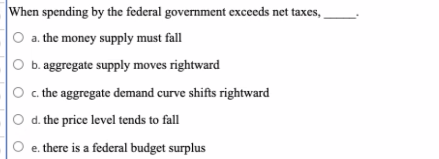 When spending by the federal government exceeds net taxes,
O a. the money supply must fall
b. aggregate supply moves rightward
c. the aggregate demand curve shifts rightward
d. the price level tends to fall
O e. there is a federal budget surplus
