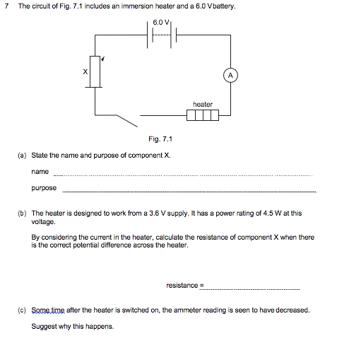 7
The circuit of Fig. 7.1 includes an immersion heater and a 6.0 Vbattery.
6.0 V
A
heater
Fig. 7.1
(a) State the name and purpose of component X.
name
purpose
(b) The heater is designed to work from a 3.6 V supply. It has a power rating of 4.5 W at this
voltage.
By considering the current in the heater, calculate the resistance of component X when there
is the correct potential difference across the heater.
resistance =
(c) Some time after the heater is switched on, the ammeter reading is seen to have decreased.
Suggest why this happens.
