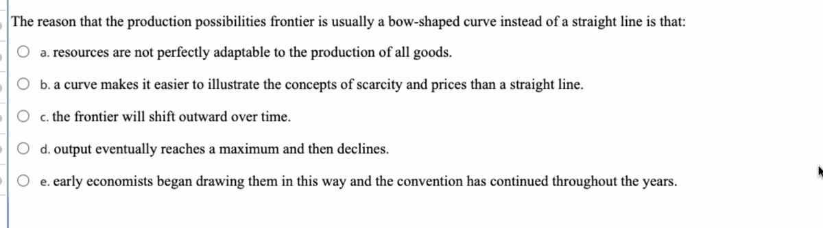 The reason that the production possibilities frontier is usually a bow-shaped curve instead of a straight line is that:
a. resources are not perfectly adaptable to the production of all goods.
O b. a curve makes it easier to illustrate the concepts of scarcity and prices than a straight line.
c. the frontier will shift outward over time.
d. output eventually reaches a maximum and then declines.
e. early economists began drawing them in this way and the convention has continued throughout the years.
