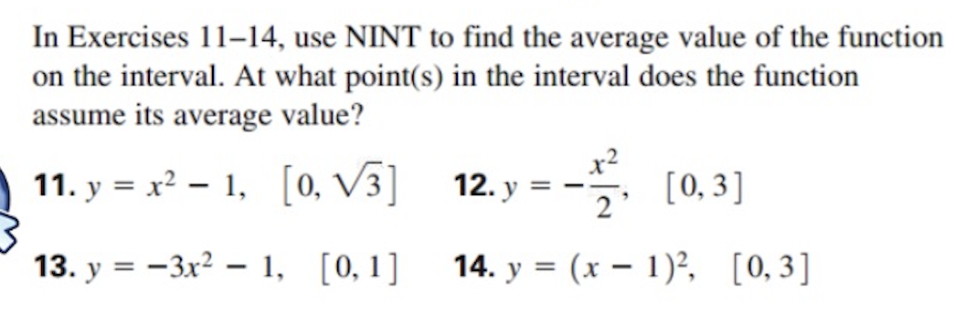 In Exercises 11-14, use NINT to find the average value of the function
on the interval. At what point(s) in the interval does the function
assume its average value?
11. y=x²-1, [0, V3]
13. y=-3x²1, [0, 1]
12. y
[0,3]
2
14. y(x - 1)², [0,3]