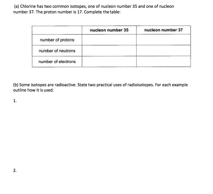 (a) Chlorine has two common isotopes, one of nucleon number 35 and one of nucleon
number 37. The proton number is 17. Complete the table:
nucleon number 35
nucleon number 37
number of protons
number of neutrons
number of electrons
(b) Some isotopes are radioactive. State two practical uses of radioisotopes. For each example
outline how it is used.
1.
2.
