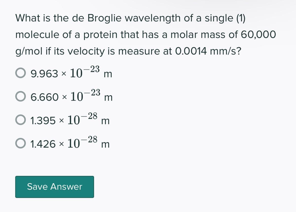 What is the de Broglie wavelength of a single (1)
molecule of a protein that has a molar mass of 60,000
g/mol if its velocity is measure at 0.0014 mm/s?
-23
O 9.963 × 10 m
6.660 × 10 m
-23
- 28
O 1.395 × 10 m
O 1.426 × 10
Save Answer
-28
m