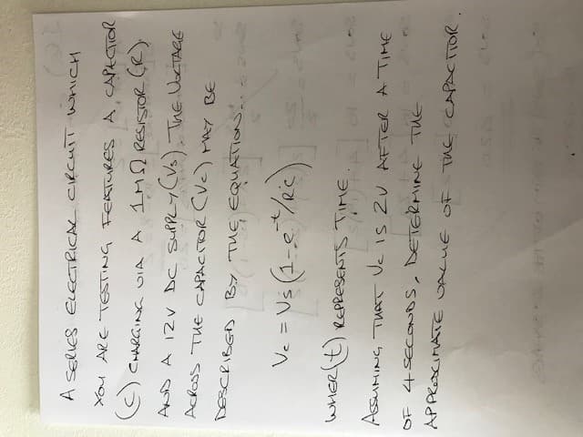 A SERIES ELECTRICAL CIRCUIT WHICH
YOU ARE TESTING FEATURES A CAPECTIOR
(c) CHARGING VIA A IMS RESISTOR (R).
AND A 12V DC SUPPLY (VS). THE VOLTAGE
ACROSS THE CAPACITOR (Vc) MAY BE
DESCRIBED
By
BY THE EQUATION.
ефиат
V₂ = Us (1-e² / 2°c)
WHER(t) REPRESENTS TIME OF
ASSUMING THAT Vc is 2V AFTER A TIME
OF 4 SECONDS, DETERMINE THE
APPRESCIMATE VALUE OF THE CAPACITOR