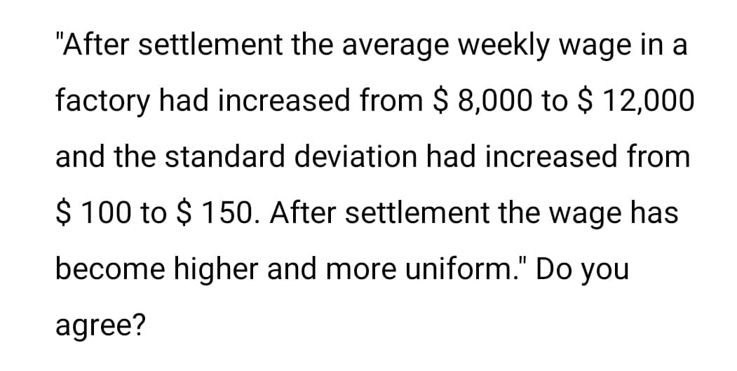"After settlement the average weekly wage in a
factory had increased from $ 8,000 to $ 12,000
and the standard deviation had increased from
$ 100 to $ 150. After settlement the wage has
become higher and more uniform." Do you
agree?

