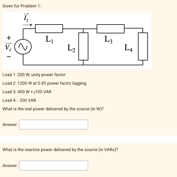Given for Problem 1:
Is
। [+
L₁
Load 1: 200 W, unity power factor
Load 2: 1200 W at 0.85 power factor lagging
Load 3: 400 W +j100 VAR
Load 4: -200 VAR
What is the real power delivered by the source (in W)?
Answer:
What is the reactive power delivered by the source (in VARs)?
Answer:
2
L3
L₂
L4