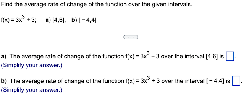 Find the average rate of change of the function over the given intervals.
f(x) = 3x³ + 3;
a) [4,6], b) [-4,4]
a) The average rate of change of the function f(x) = 3x³ + 3 over the interval [4,6] is
(Simplify your answer.)
b) The average rate of change of the function f(x) = 3x³ + 3 over the interval [-4,4] is.
(Simplify your answer.)