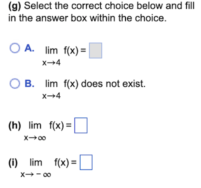 (g) Select the correct choice below and fill
in the answer box within the choice.
OA. lim
f(x) =
lim f(x) =
X→4
O B. lim f(x) does not exist.
X→4
(h) lim f(x)=
X→∞0
(i) lim f(x) =
X→-∞