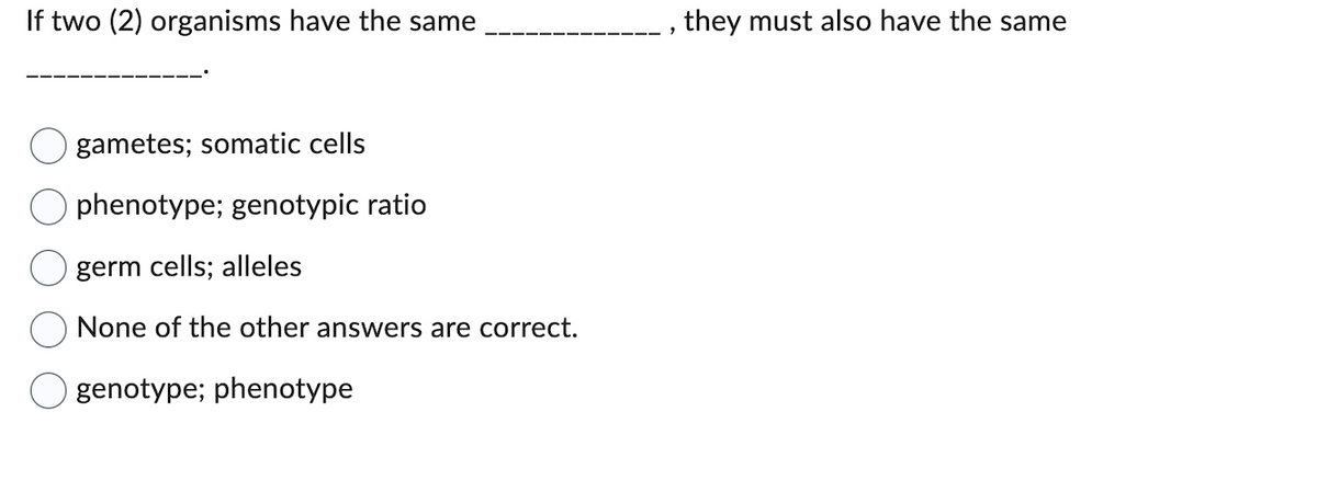 If two (2) organisms have the same
gametes; somatic cells
phenotype; genotypic ratio
germ cells; alleles
None of the other answers are correct.
genotype; phenotype
9
they must also have the same