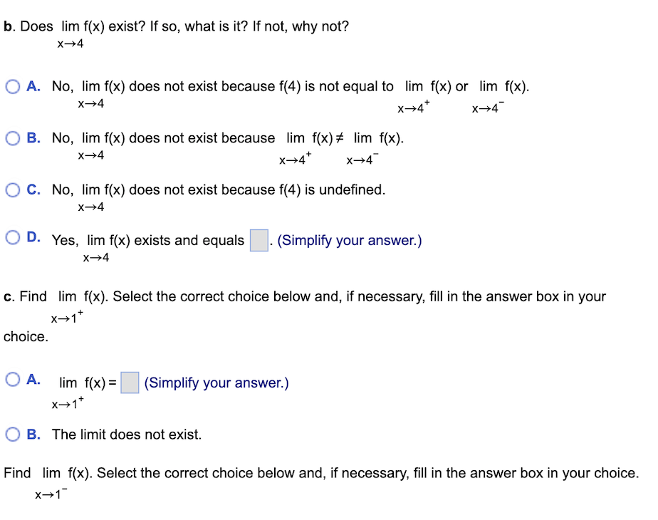 b. Does lim f(x) exist? If so, what is it? If not, why not?
X→4
O A. No, lim f(x) does not exist because f(4) is not equal to lim f(x) or lim f(x).
X→4
X→4*
X→4
OB. No, lim f(x) does not exist because lim f(x) # lim f(x).
X→4
X→4*
X→4
O C. No, lim f(x) does not exist because f(4) is undefined.
X→4
O D. Yes, lim f(x) exists and equals (Simplify your answer.)
X→4
c. Find lim f(x). Select the correct choice below and, if necessary, fill in the answer box in your
X→1+
choice.
O A.
lim f(x) = (Simplify your answer.)
X→1+
OB. The limit does not exist.
Find lim f(x). Select the correct choice below and, if necessary, fill in the answer box in your choice.
X→1