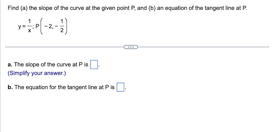 Find (a) the slope of the curve at the given point P, and (b) an equation of the tangent line at P.
1
y = — ; P ( - 2 ₁ - 12)
a. The slope of the curve at P is
(Simplify your answer.)
b. The equation for the tangent line at P is