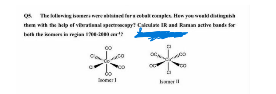 Q5.
The following isomers were obtained for a cobalt complex. How you would distinguish
them with the help of vibrational spectroscopy? Caleulate IR and Raman active bands for
both the isomers in region 1700-2000 cm?
**
co
OC
COCO
CO
Oc
CO
ČO
Isomer I
Isomer II
