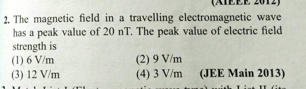 2. The magnetic field in a travelling electromagnetic wave
has a peak value of 20 nT. The peak value of electric field
strength is
(1) 6 V/m
(3) 12 V/m
(2) 9 V/m
(4) 3 V/m
(JEE Main 2013)
Liat II (ita
