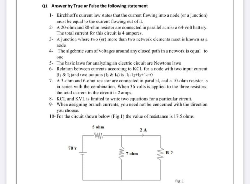 Q1 Answer by True or False the following statement
1- Kirchhoff's current law states that the current flowing into a node (or a junction)
must be equal to the current flowing out of it.
2- A 20-ohm and 80-ohm resistor are connected in parallel across a 64-volt battery.
The total current for this circuit is 4 amperes.
3- A junction where two (or) more than two network elements meet is known as a
node
4- The algebraic sum of voltages around any closed path in a network is equal to
one
5- The basic laws for analyzing an electric circuit are Newtons laws
6- Relation between currents according to KCL for a node with two input current
(Ii & 12 )and two outputs (I3 & L4) is I-12+ls+1-0
7- A 3-ohm and 6-ohm resistor are connected in parallel, and a 10-ohm resistor is
in series with the combination. When 36 volts is applied to the three resistors,
the total current in the circuit is 2 amps.
8- KCL and KVL is limited to write two equations for a particular circuit.
9- When assigning branch currents, you need not be concemed with the direction
you choose.
10- For the circuit shown below (Fig.1) the value of resistance is 17.5 ohms
5 ohm
2 A
70 v
7 ohm
R?
Fig.1
