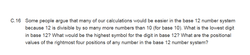 C.16 Some people argue that many of our calculations would be easier in the base 12 number system
because 12 is divisible by so many more numbers than 10 (for base 10). What is the lowest digit
in base 12? What would be the highest symbol for the digit in base 12? What are the positional
values of the rightmost four positions of any number in the base 12 number system?