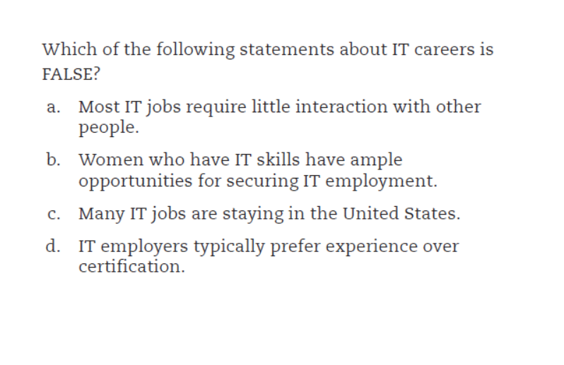Which of the following statements about IT careers is
FALSE?
Most IT jobs require little interaction with other
people.
b. Women who have IT skills have ample
opportunities for securing IT employment.
c. Many IT jobs are staying in the United States.
d. IT employers typically prefer experience over
certification.