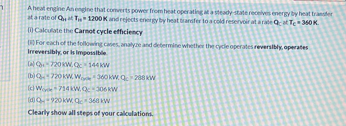 A heat engine An engine that converts power from heat operating at a steady-state receives energy by heat transfer
at a rate of QH at TH = 1200 K and rejects energy by heat transfer to a cold reservoir at a rate Qc at Tc = 360 K.
(i) Calculate the Carnot cycle efficiency
(ii) For each of the following cases, analyze and determine whether the cycle operates reverslbly, operates
İrreversibly, or is impossible.
(a) QH = 720 kVW, Qc = 144 kW
(b) QH = 720 kW, Wcycle = 360 kVW, Qc = 288 kW
(c) Wcycle = 714 kW, Qc = 306 kW
(d) QH = 920 kW, Qc = 368 kW
Clearly show all steps of your calculations.
