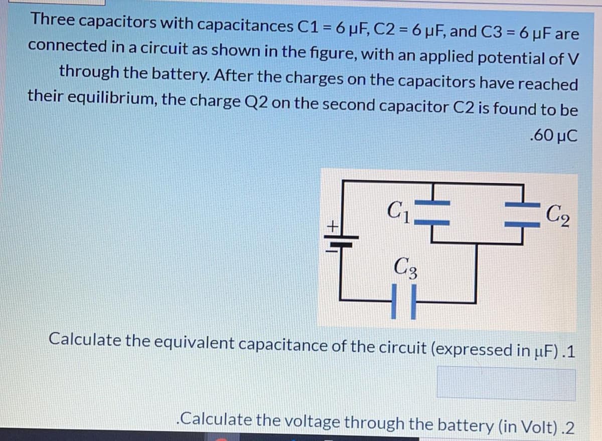 Three capacitors with capacitances C1 = 6 µF, C2 = 6 µF, and C3 = 6 µF are
connected in a circuit as shown in the figure, with an applied potential of V
through the battery. After the charges on the capacitors have reached
their equilibrium, the charge Q2 on the second capacitor C2 is found to be
.60 µC
C1
C2
C3
Calculate the equivalent capacitance of the circuit (expressed in uF).1
„Calculate the voltage through the battery (in Volt) .2
