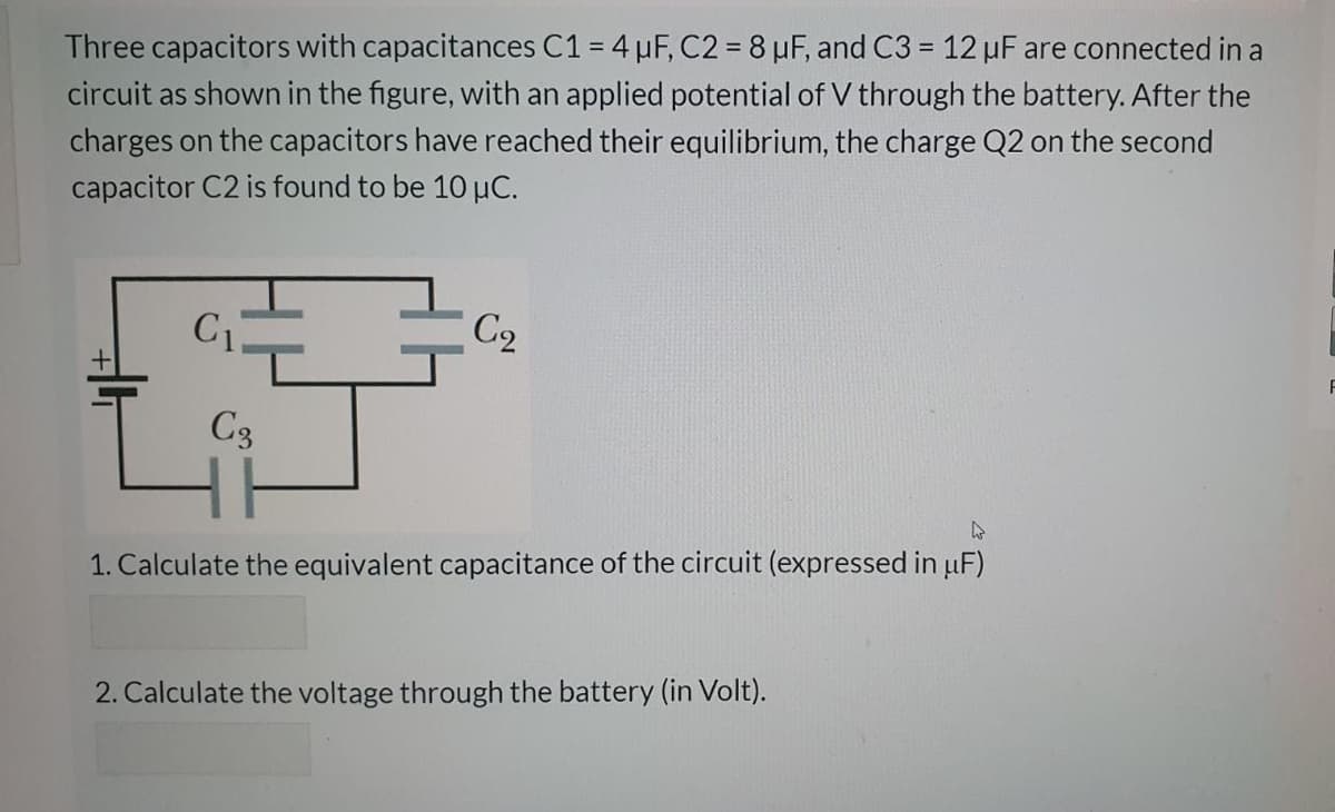Three capacitors with capacitances C1 = 4 µF, C2 = 8 µF, and C3 = 12 µF are connected in a
%3D
%3D
circuit as shown in the figure, with an applied potential of V through the battery. After the
charges on the capacitors have reached their equilibrium, the charge Q2 on the second
capacitor C2 is found to be 10 µC.
C1.
C2
C3
1. Calculate the equivalent capacitance of the circuit (expressed in uF)
2. Calculate the voltage through the battery (in Volt).

