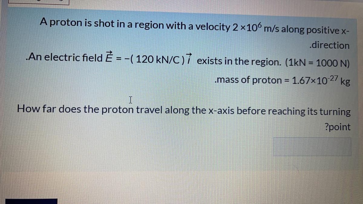 A proton is shot in a region with a velocity 2×106 m/s along positive x-
.direction
An electric field É = -(120 kN/C)í exists in the region. (1kN = 1000 N)
.mass of proton = 1.67x1027 kg
%3D
How far does the proton travel along the x-axis before reaching its turning
?point

