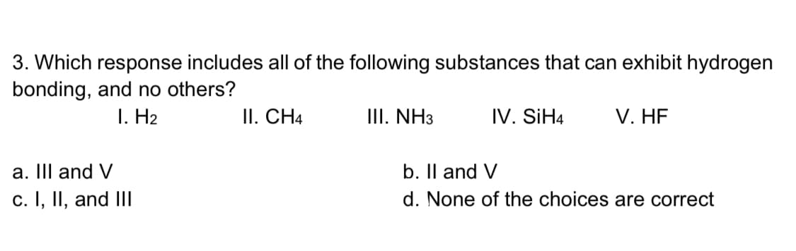 3. Which response includes all of the following substances that can exhibit hydrogen
bonding, and no others?
I. H2
II. CH4
III. NH3
IV. SİH4
V. HF
a. III and V
b. Il and V
c. I, II, and III
d. None of the choices are correct
