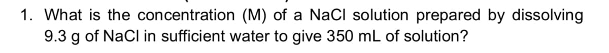 1. What is the concentration (M) of a NaCl solution prepared by dissolving
9.3 g of NaCl in sufficient water to give 350 mL of solution?
