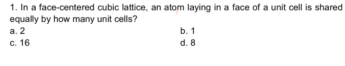 1. In a face-centered cubic lattice, an atom laying in a face of a unit cell is shared
equally by how many unit cells?
а. 2
b. 1
С. 16
d. 8
